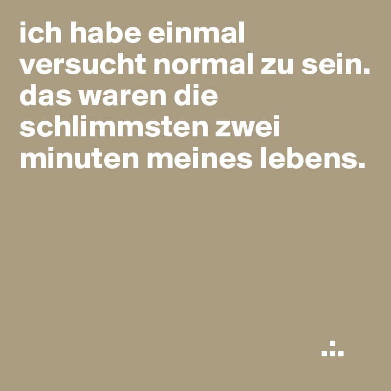 ich habe einmal versucht normal zu sein.
das waren die schlimmsten zwei minuten meines lebens.





                                                .:.