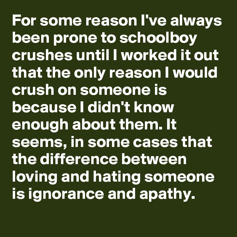 For some reason I've always been prone to schoolboy crushes until I worked it out that the only reason I would crush on someone is because I didn't know enough about them. It seems, in some cases that the difference between loving and hating someone is ignorance and apathy.