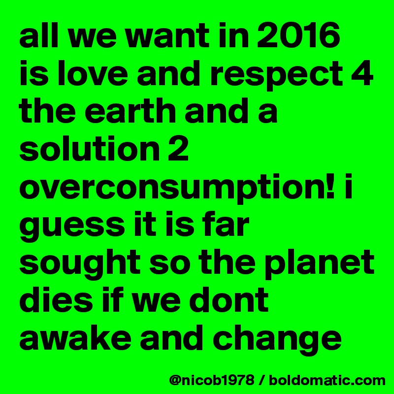 all we want in 2016 is love and respect 4 the earth and a solution 2 overconsumption! i guess it is far sought so the planet dies if we dont awake and change