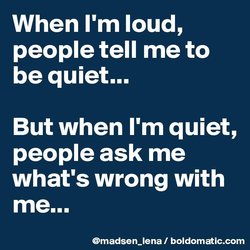 When I'm loud, people tell me to be quiet...

But when I'm quiet,
people ask me what's wrong with me...