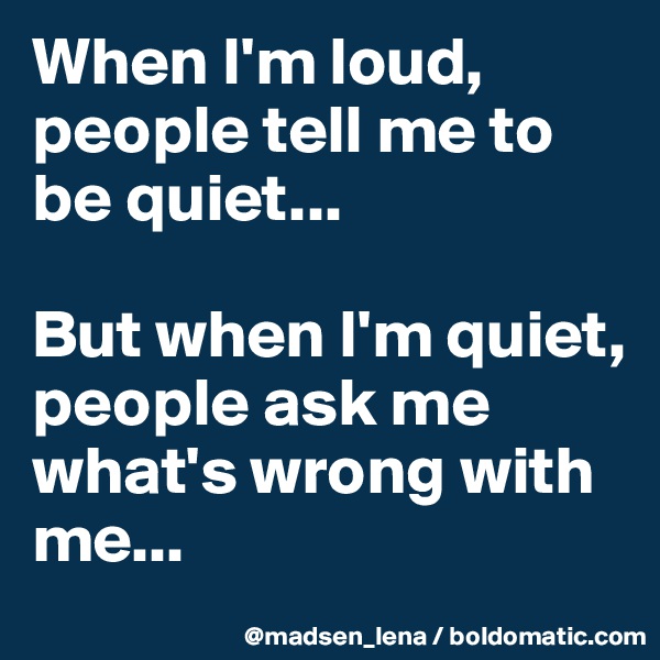 When I'm loud, people tell me to be quiet...

But when I'm quiet,
people ask me what's wrong with me...