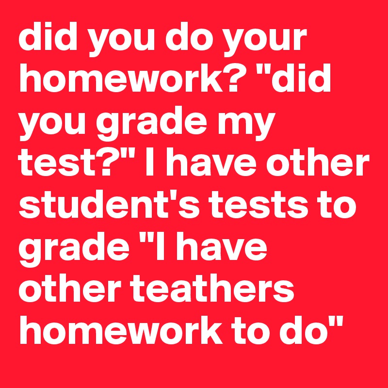 did you do your homework? "did you grade my test?" I have other student's tests to grade "I have other teathers homework to do"