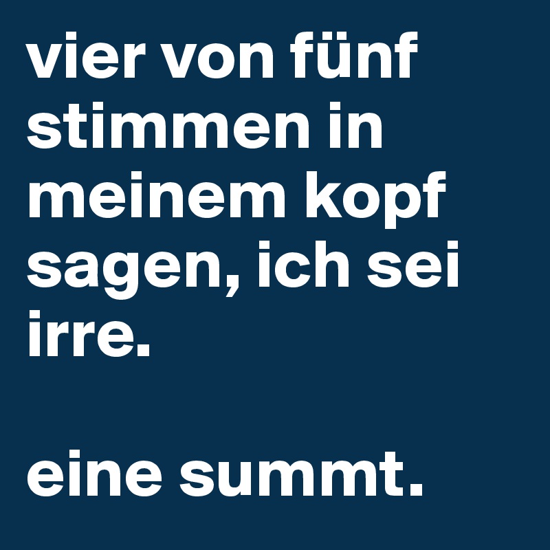 vier von fünf stimmen in meinem kopf sagen, ich sei irre.

eine summt.