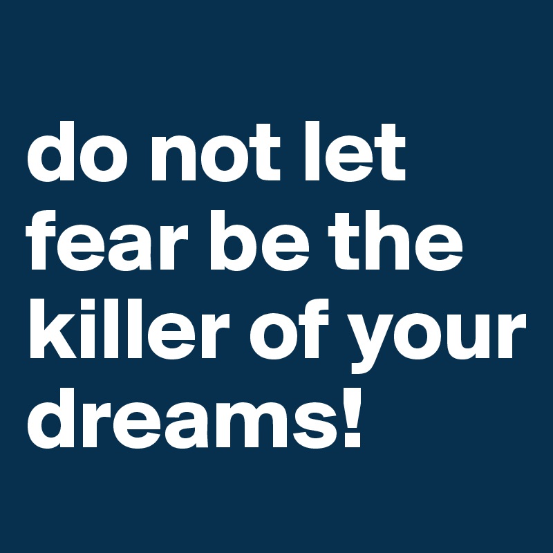 
do not let fear be the killer of your dreams!