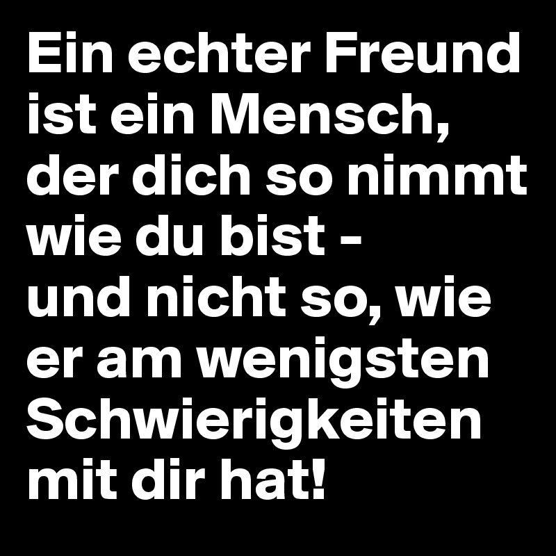 Ein echter Freund ist ein Mensch, der dich so nimmt wie du bist - 
und nicht so, wie er am wenigsten Schwierigkeiten mit dir hat!