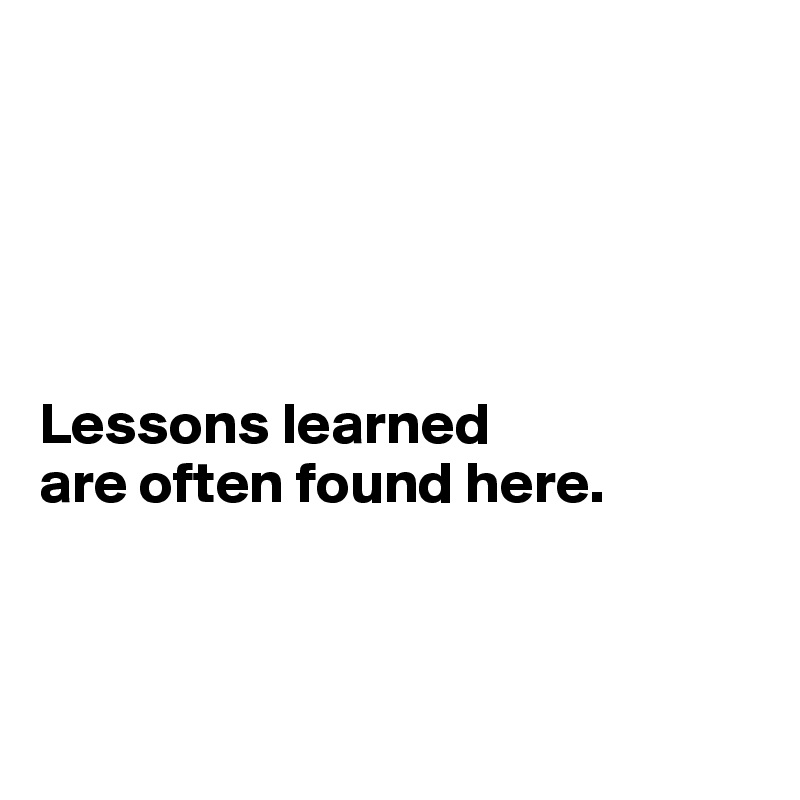 





Lessons learned 
are often found here.



