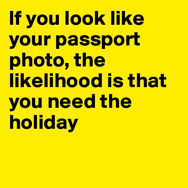 If you look like your passport photo, the likelihood is that you need the holiday

