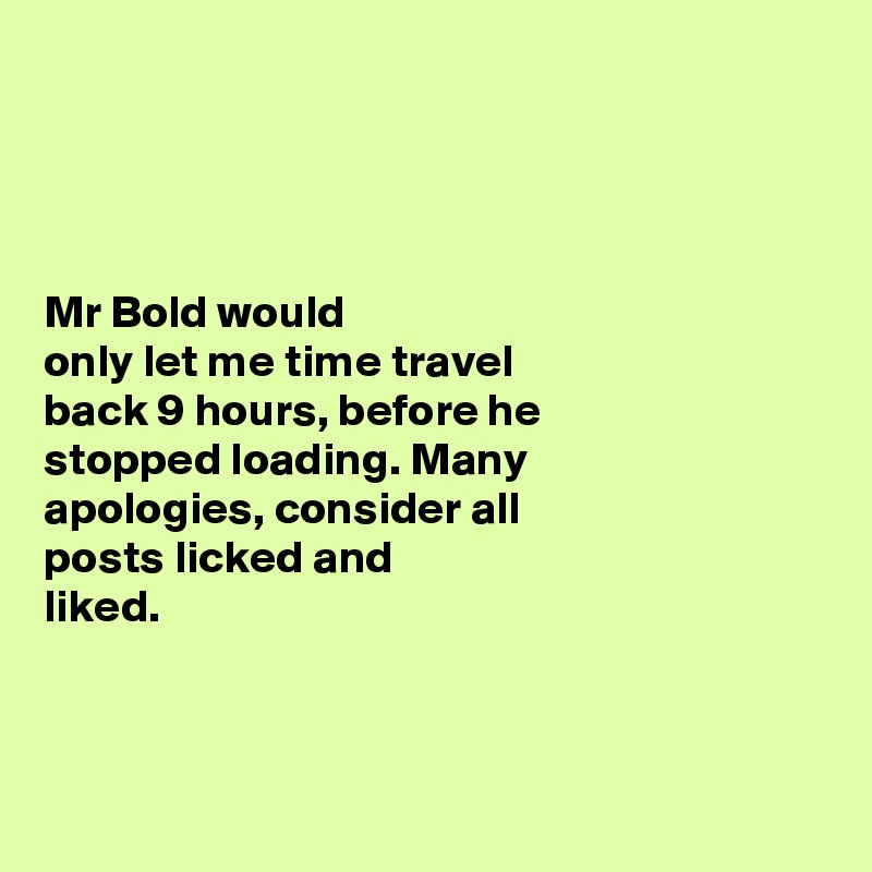 




Mr Bold would 
only let me time travel 
back 9 hours, before he 
stopped loading. Many 
apologies, consider all 
posts licked and 
liked.  




