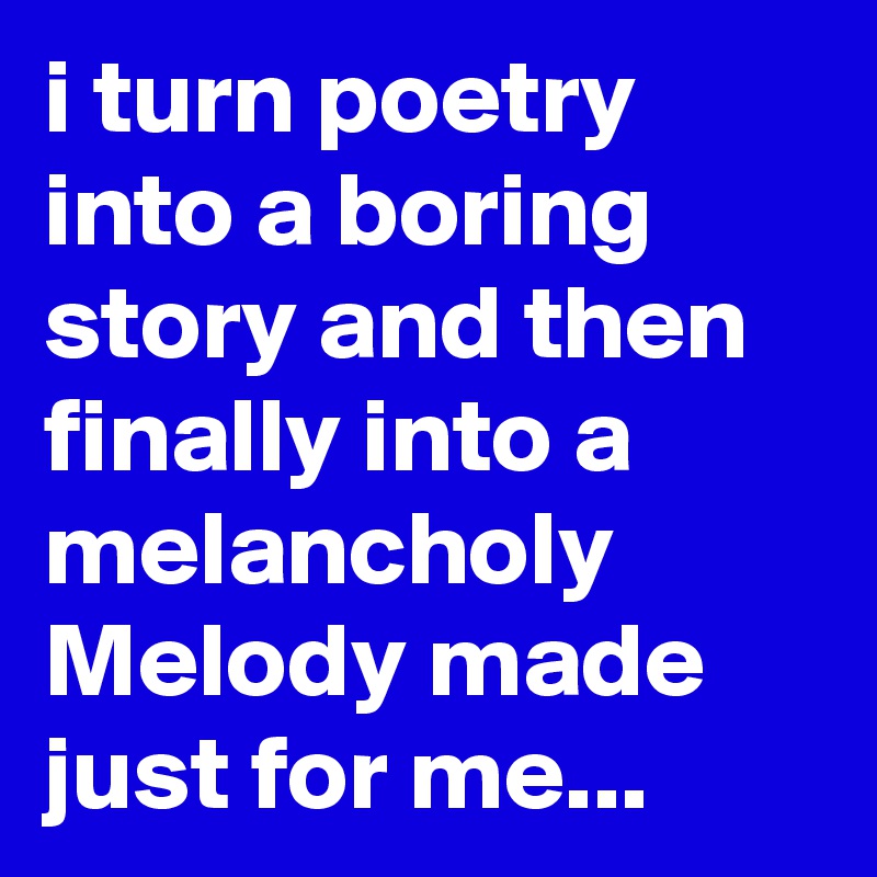 i turn poetry into a boring 
story and then  finally into a melancholy Melody made  just for me... 