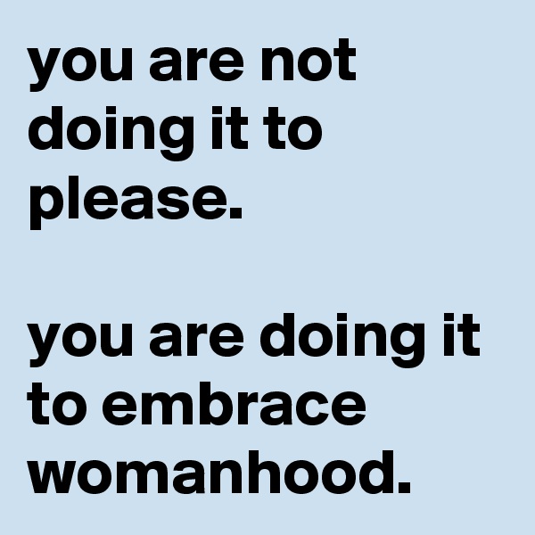 you are not doing it to please.

you are doing it to embrace womanhood.