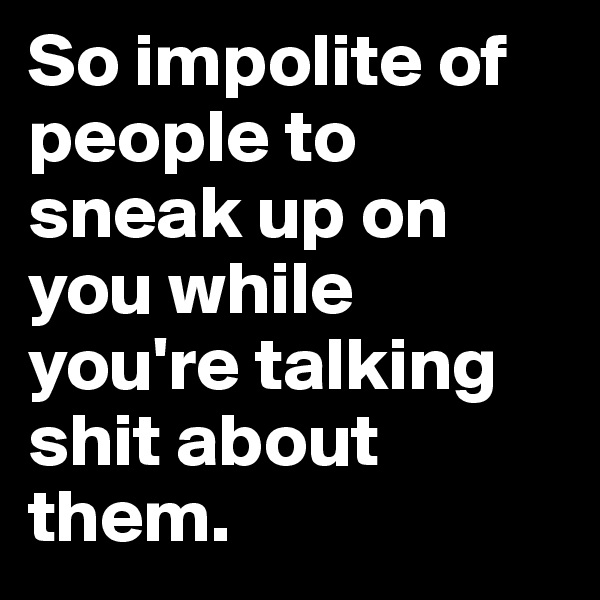 So impolite of people to sneak up on you while you're talking shit about them.