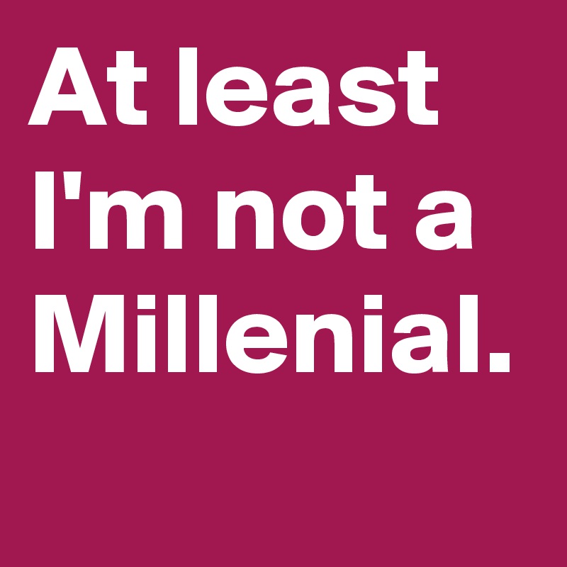 At least I'm not a Millenial.