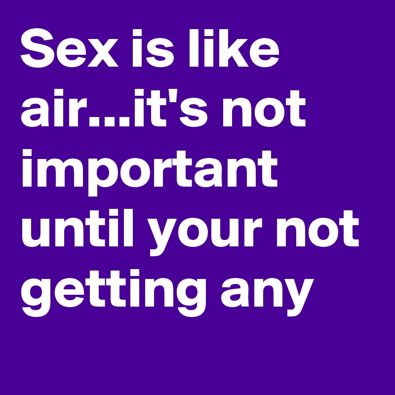 Sex is like air...it's not important until your not getting any