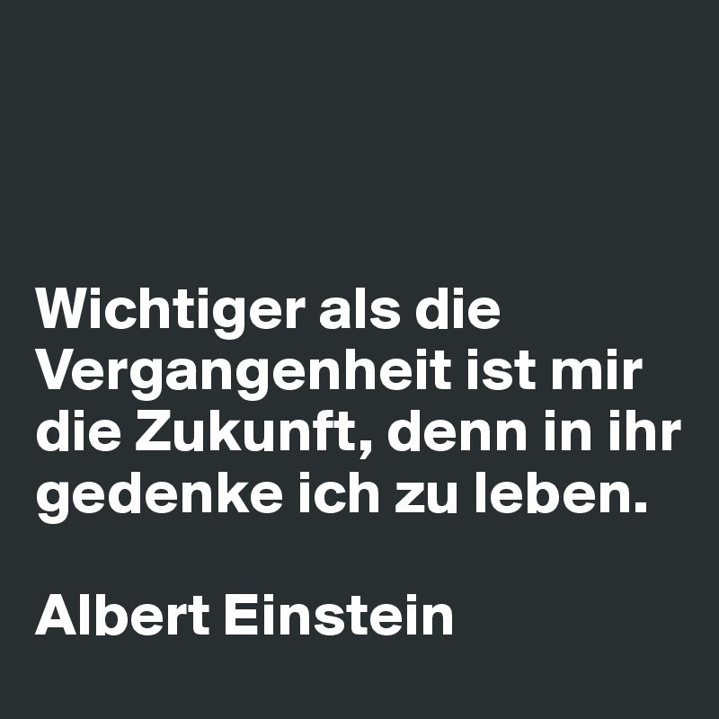 



Wichtiger als die Vergangenheit ist mir die Zukunft, denn in ihr gedenke ich zu leben.

Albert Einstein