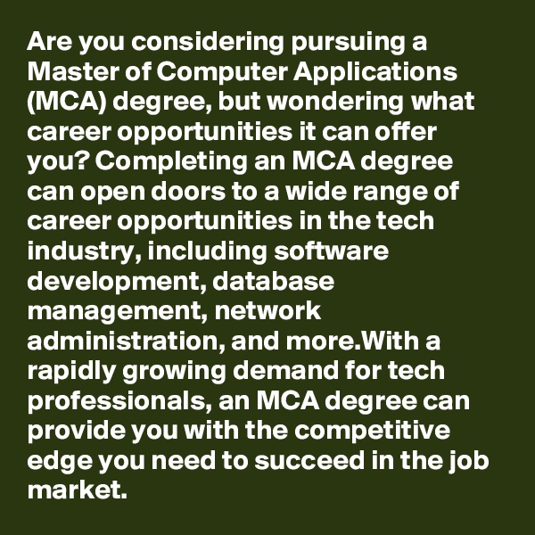 Are you considering pursuing a Master of Computer Applications (MCA) degree, but wondering what career opportunities it can offer you? Completing an MCA degree can open doors to a wide range of career opportunities in the tech industry, including software development, database management, network administration, and more.With a rapidly growing demand for tech professionals, an MCA degree can provide you with the competitive edge you need to succeed in the job market.