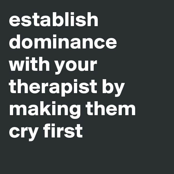 establish dominance with your therapist by making them cry first
