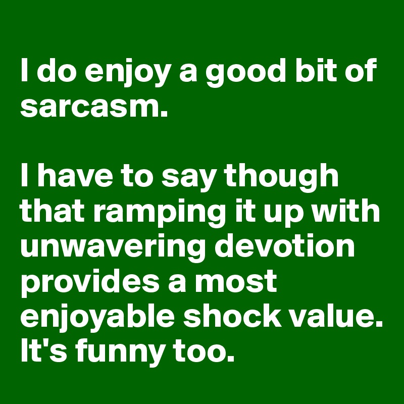 
I do enjoy a good bit of sarcasm.

I have to say though that ramping it up with unwavering devotion provides a most enjoyable shock value. 
It's funny too.