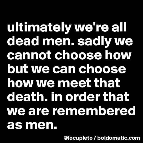 
ultimately we're all dead men. sadly we cannot choose how but we can choose how we meet that death. in order that we are remembered as men.