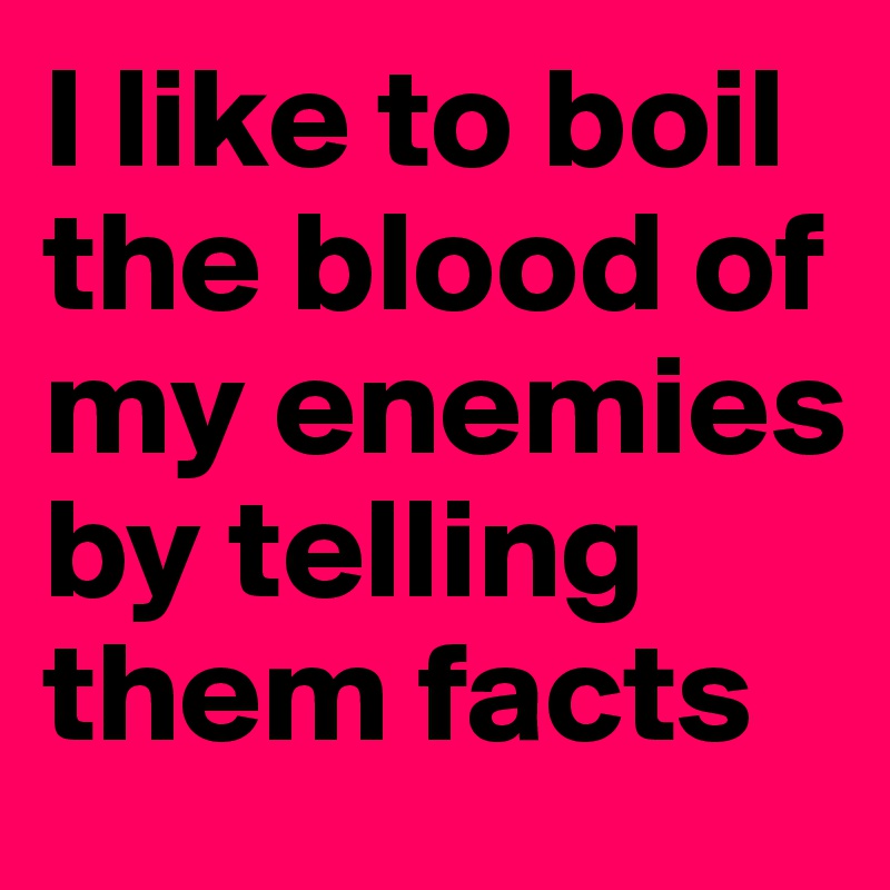 I like to boil the blood of my enemies by telling them facts