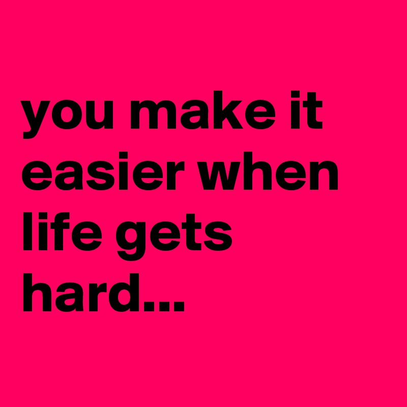 
you make it easier when life gets hard...
