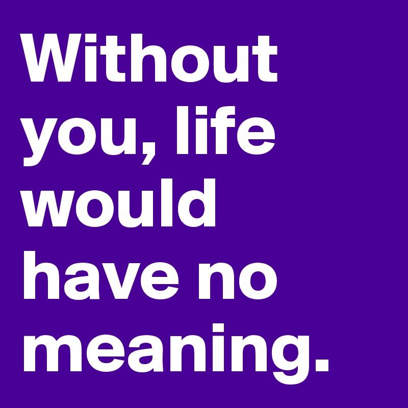 Without you, life would have no meaning.