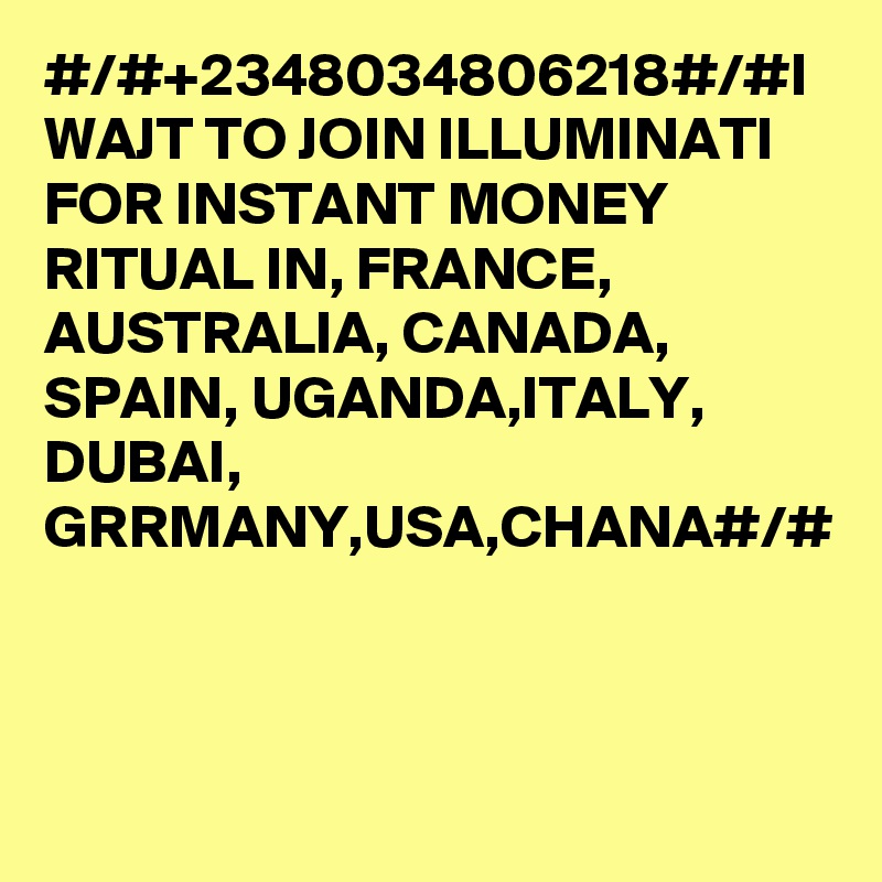 #/#+2348034806218#/#I WAJT TO JOIN ILLUMINATI FOR INSTANT MONEY RITUAL IN, FRANCE, AUSTRALIA, CANADA, SPAIN, UGANDA,ITALY, DUBAI, GRRMANY,USA,CHANA#/#