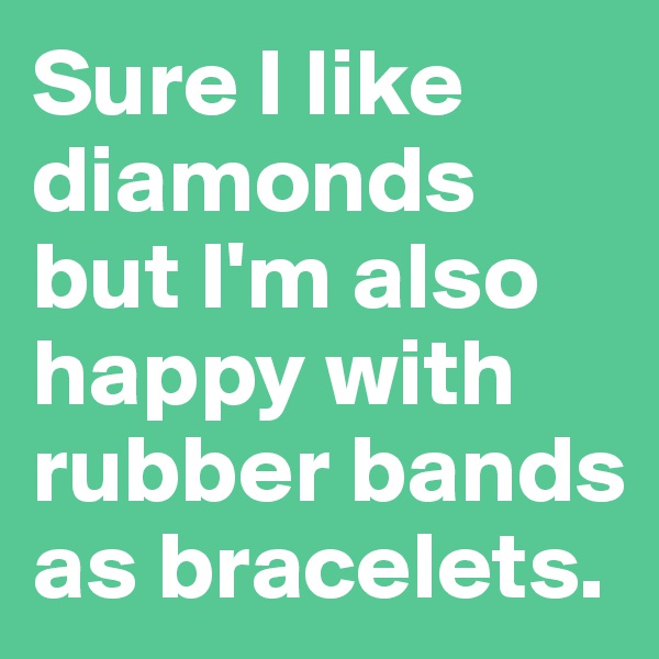 Sure I like diamonds but I'm also happy with rubber bands as bracelets.
