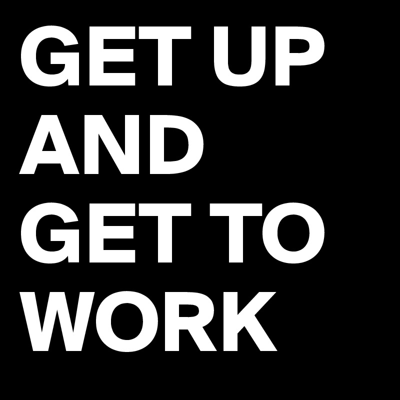 GET UP AND GET TO WORK