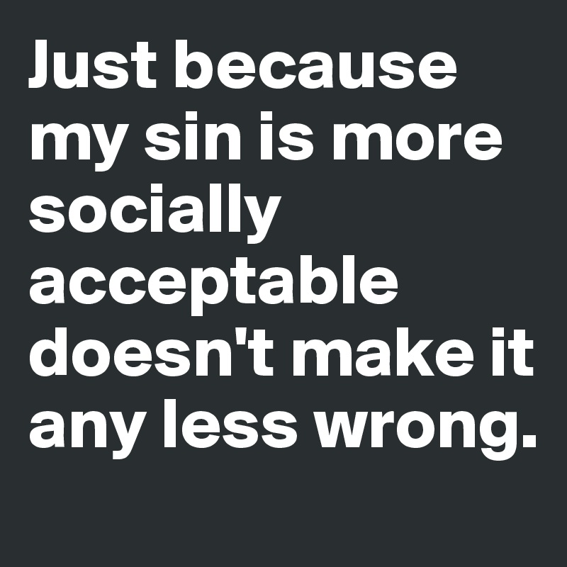 Just because my sin is more socially acceptable doesn't make it any less wrong. 