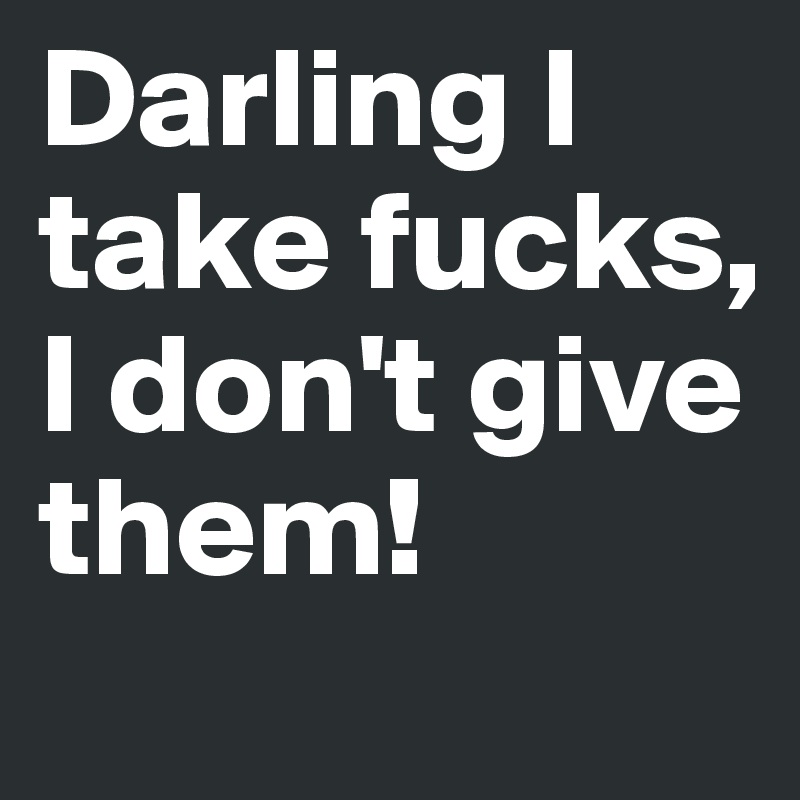Darling I take fucks, I don't give them!