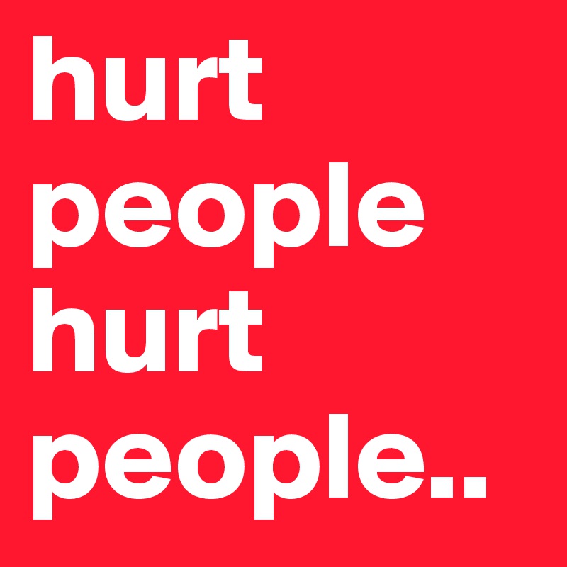 hurt people hurt people.. 