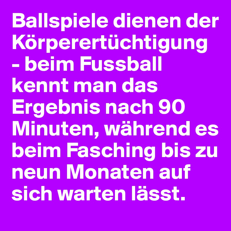 Ballspiele dienen der Körperertüchtigung - beim Fussball kennt man das Ergebnis nach 90 Minuten, während es beim Fasching bis zu neun Monaten auf sich warten lässt.