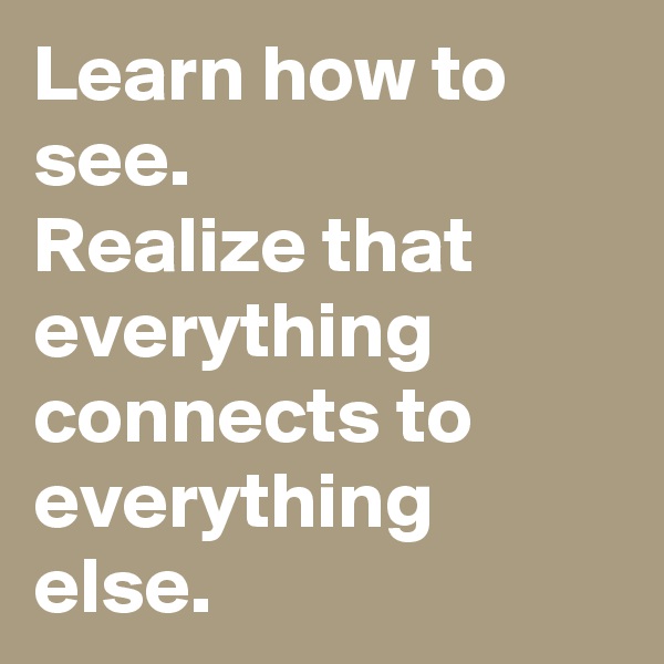 Learn how to see.
Realize that everything connects to everything else.