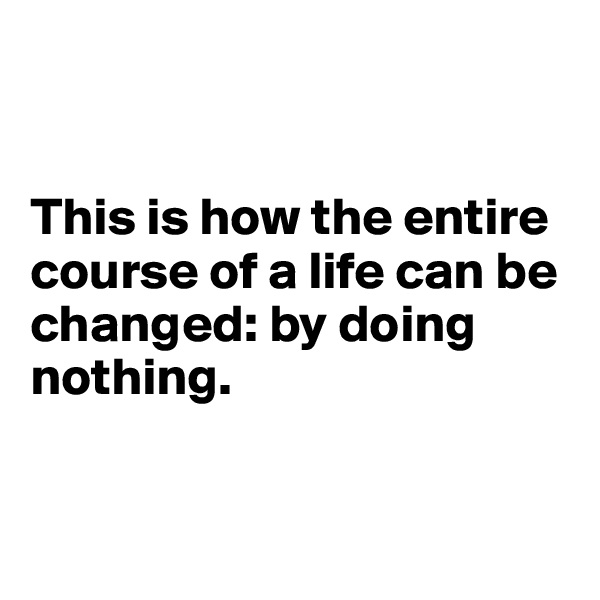 


This is how the entire course of a life can be 
changed: by doing nothing.


