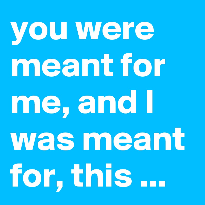 you were meant for me, and I was meant for, this ...