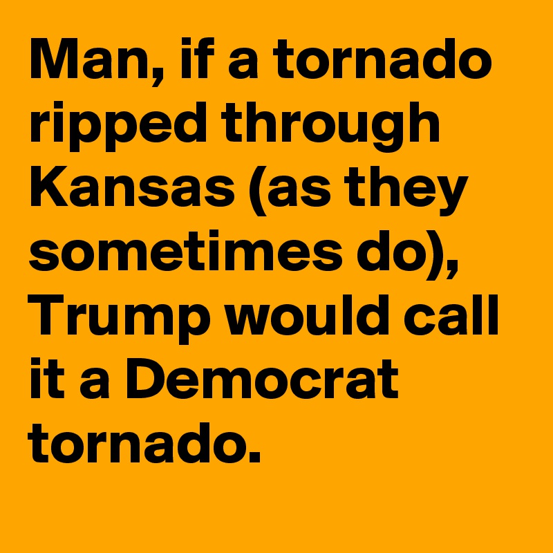 Man, if a tornado ripped through Kansas (as they sometimes do), Trump would call it a Democrat tornado.