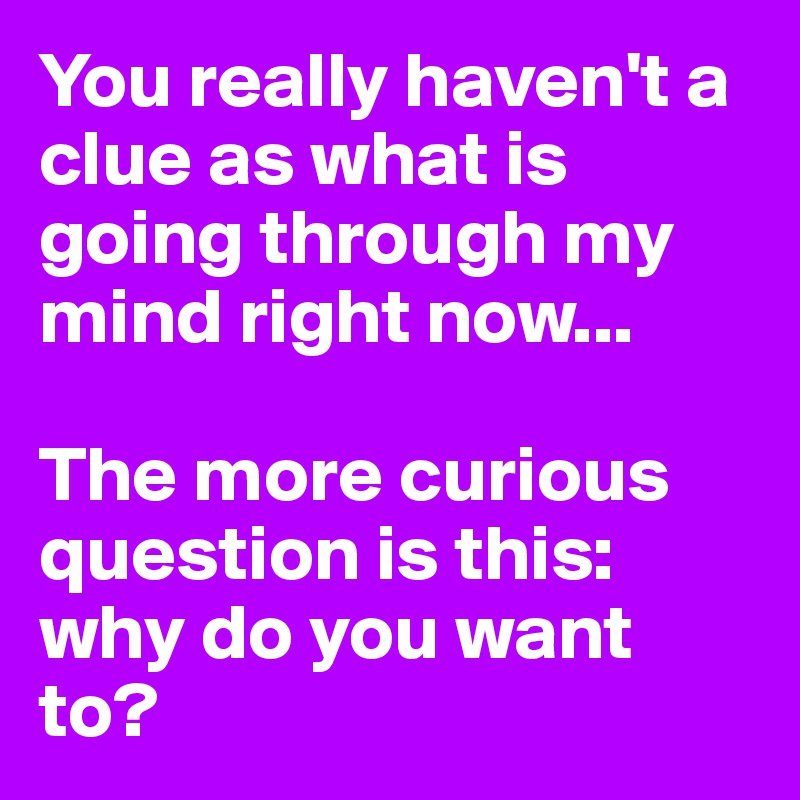 You really haven't a clue as what is going through my mind right now...

The more curious question is this: why do you want to?