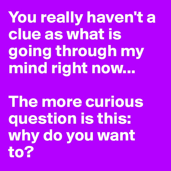 You really haven't a clue as what is going through my mind right now...

The more curious question is this: why do you want to?