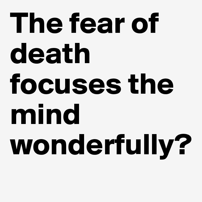 The fear of death focuses the mind wonderfully?