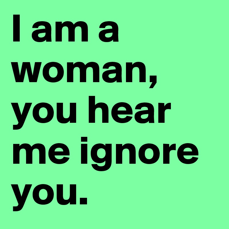 I am a woman, you hear me ignore you.