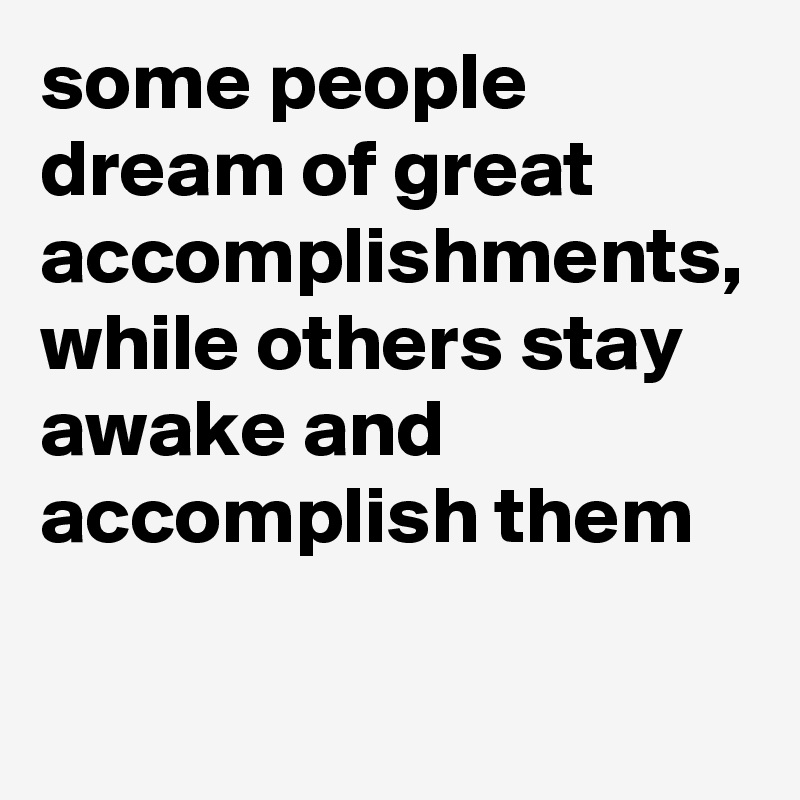 some people dream of great accomplishments, while others stay awake and accomplish them
