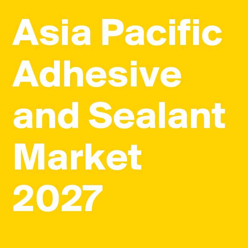 Asia Pacific Adhesive and Sealant Market 2027