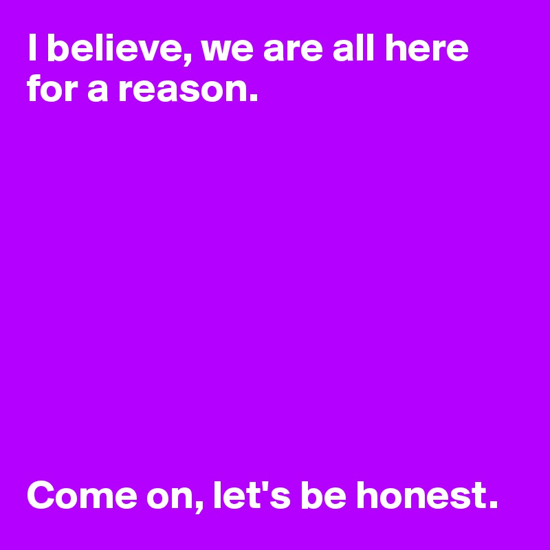I believe, we are all here for a reason. 









Come on, let's be honest.