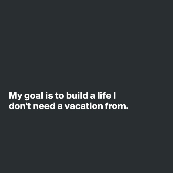 







My goal is to build a life I
don't need a vacation from.




