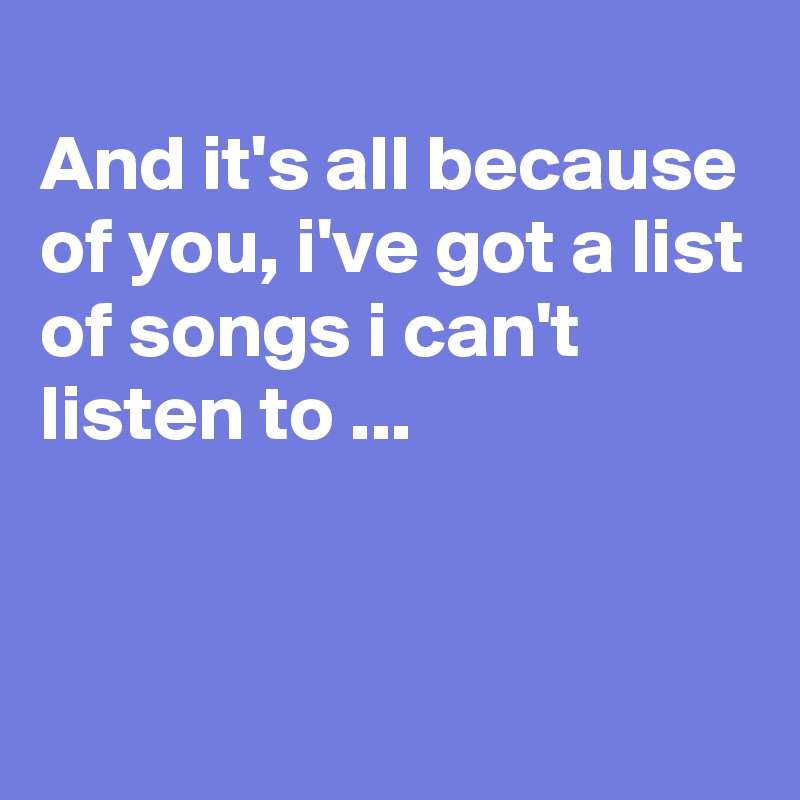 
And it's all because of you, i've got a list of songs i can't listen to ...


