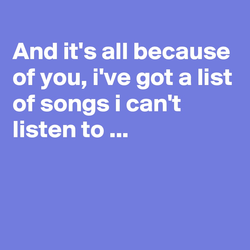 
And it's all because of you, i've got a list of songs i can't listen to ...


