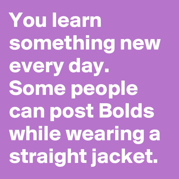 You learn something new every day. Some people can post Bolds while wearing a straight jacket. 