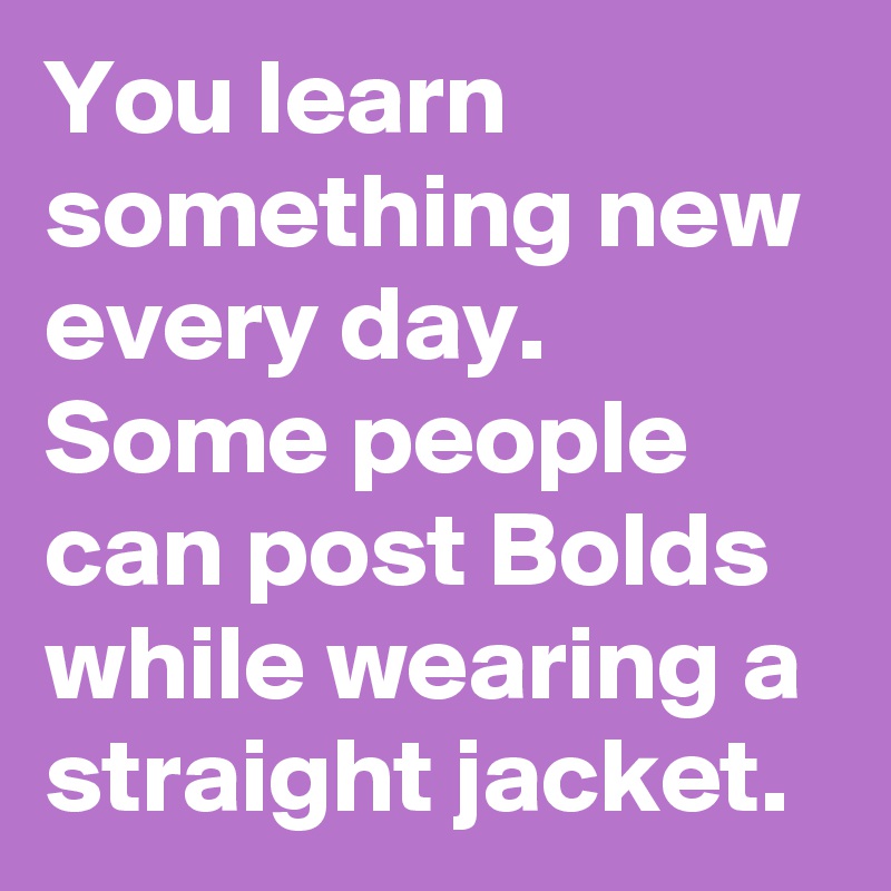 You learn something new every day. Some people can post Bolds while wearing a straight jacket. 
