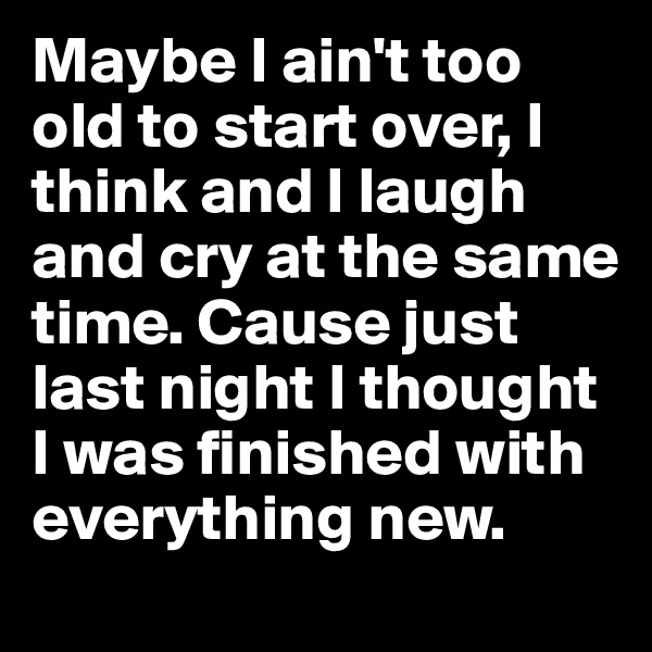 Maybe I ain't too old to start over, I think and I laugh and cry at the same time. Cause just last night I thought I was finished with everything new.