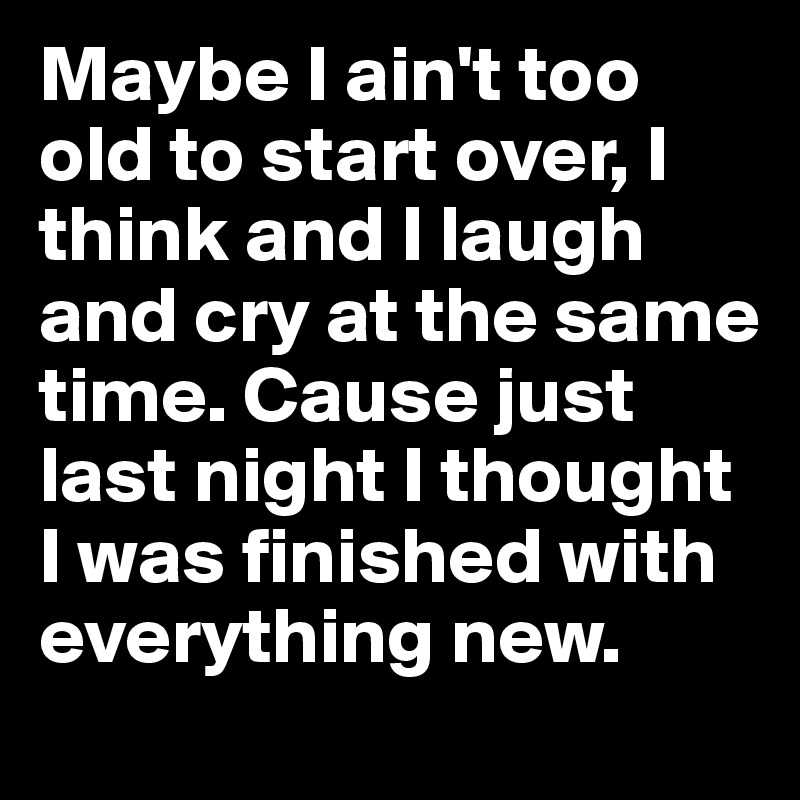 Maybe I ain't too old to start over, I think and I laugh and cry at the same time. Cause just last night I thought I was finished with everything new.